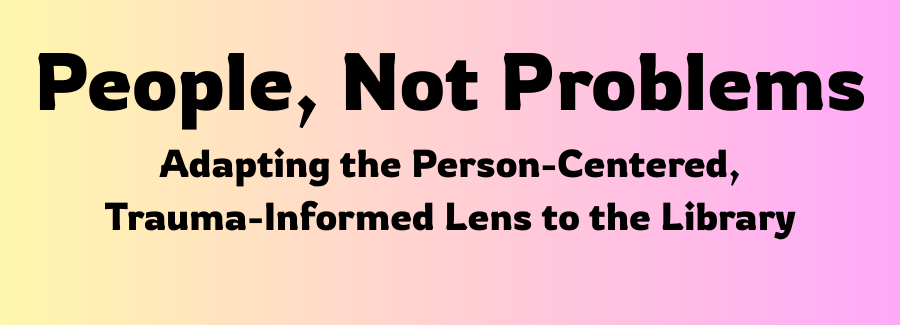 People, Not Problems. Adapting the Person-Centered, Trauma-Informed Lens to the Library
